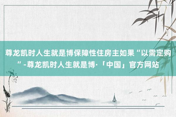 尊龙凯时人生就是博保障性住房主如果“以需定购”-尊龙凯时人生就是博·「中国」官方网站