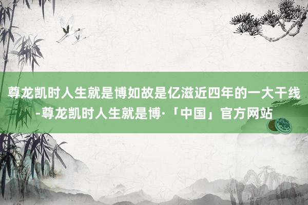 尊龙凯时人生就是博如故是亿滋近四年的一大干线-尊龙凯时人生就是博·「中国」官方网站