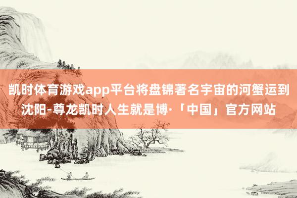 凯时体育游戏app平台将盘锦著名宇宙的河蟹运到沈阳-尊龙凯时人生就是博·「中国」官方网站