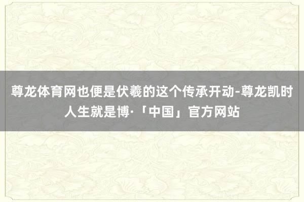 尊龙体育网也便是伏羲的这个传承开动-尊龙凯时人生就是博·「中国」官方网站