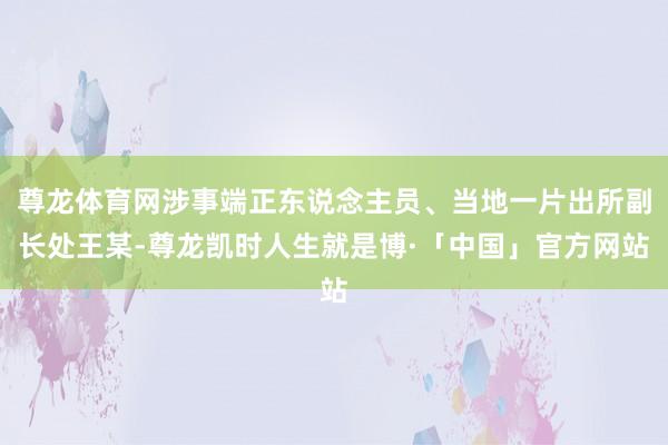 尊龙体育网涉事端正东说念主员、当地一片出所副长处王某-尊龙凯时人生就是博·「中国」官方网站