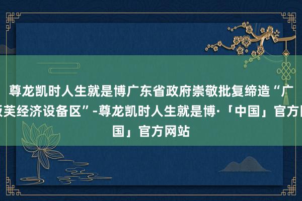 尊龙凯时人生就是博广东省政府崇敬批复缔造“广东板芙经济设备区”-尊龙凯时人生就是博·「中国」官方网站