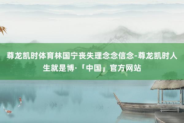 尊龙凯时体育林国宁丧失理念念信念-尊龙凯时人生就是博·「中国」官方网站