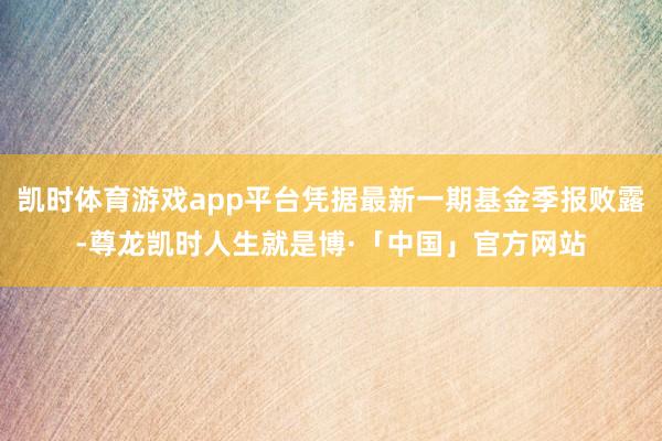凯时体育游戏app平台凭据最新一期基金季报败露-尊龙凯时人生就是博·「中国」官方网站