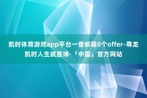 凯时体育游戏app平台一查邮箱0个offer-尊龙凯时人生就是博·「中国」官方网站