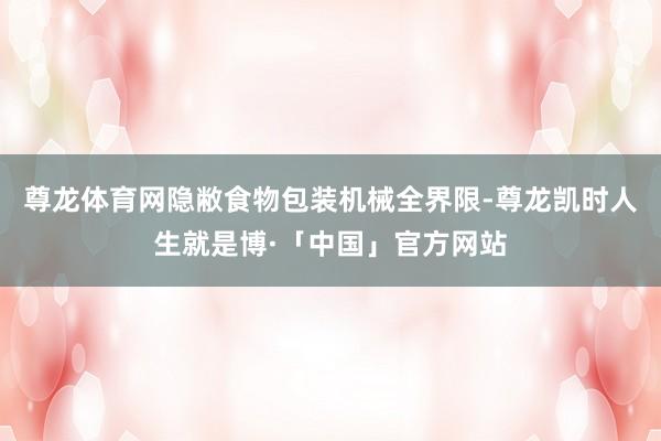 尊龙体育网隐敝食物包装机械全界限-尊龙凯时人生就是博·「中国」官方网站