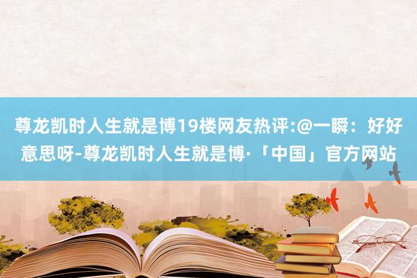 尊龙凯时人生就是博19楼网友热评:@一瞬：好好意思呀-尊龙凯时人生就是博·「中国」官方网站