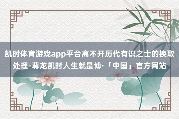 凯时体育游戏app平台离不开历代有识之士的换取处理-尊龙凯时人生就是博·「中国」官方网站