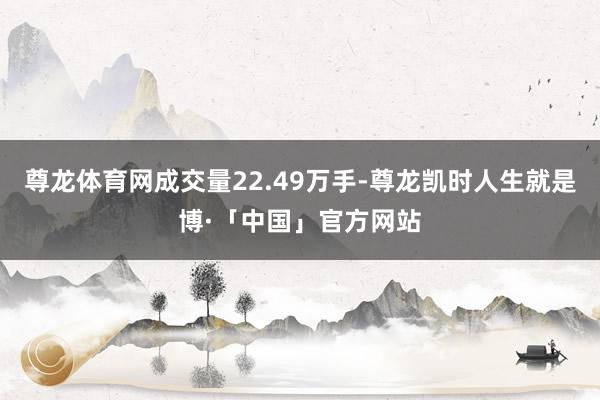 尊龙体育网成交量22.49万手-尊龙凯时人生就是博·「中国」官方网站