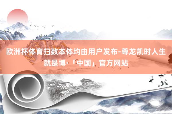 欧洲杯体育扫数本体均由用户发布-尊龙凯时人生就是博·「中国」官方网站