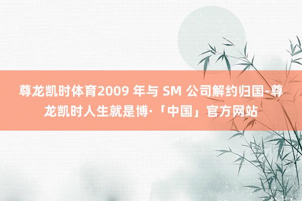 尊龙凯时体育2009 年与 SM 公司解约归国-尊龙凯时人生就是博·「中国」官方网站