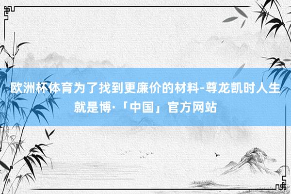 欧洲杯体育为了找到更廉价的材料-尊龙凯时人生就是博·「中国」官方网站