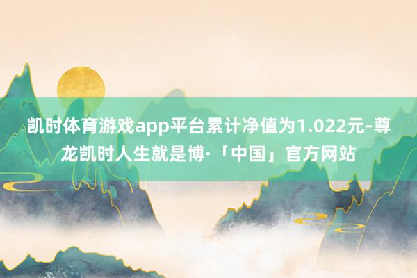 凯时体育游戏app平台累计净值为1.022元-尊龙凯时人生就是博·「中国」官方网站