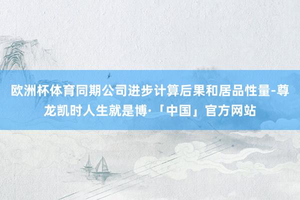 欧洲杯体育同期公司进步计算后果和居品性量-尊龙凯时人生就是博·「中国」官方网站