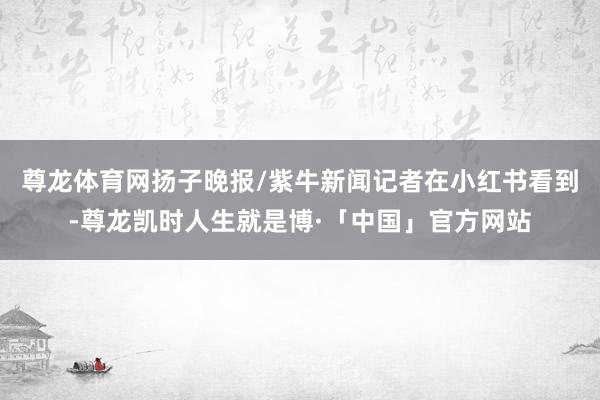 尊龙体育网扬子晚报/紫牛新闻记者在小红书看到-尊龙凯时人生就是博·「中国」官方网站