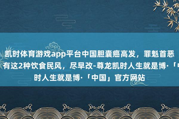 凯时体育游戏app平台中国胆囊癌高发，罪魁首恶被揪出！教唆：有这2种饮食民风，尽早改-尊龙凯时人生就是博·「中国」官方网站