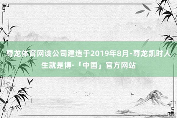 尊龙体育网该公司建造于2019年8月-尊龙凯时人生就是博·「中国」官方网站