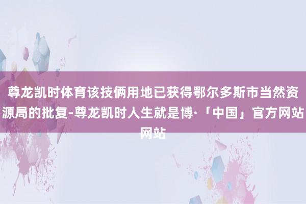 尊龙凯时体育该技俩用地已获得鄂尔多斯市当然资源局的批复-尊龙凯时人生就是博·「中国」官方网站