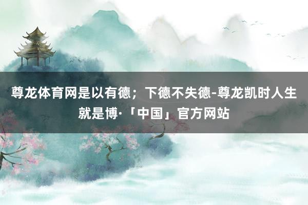 尊龙体育网是以有德；下德不失德-尊龙凯时人生就是博·「中国」官方网站