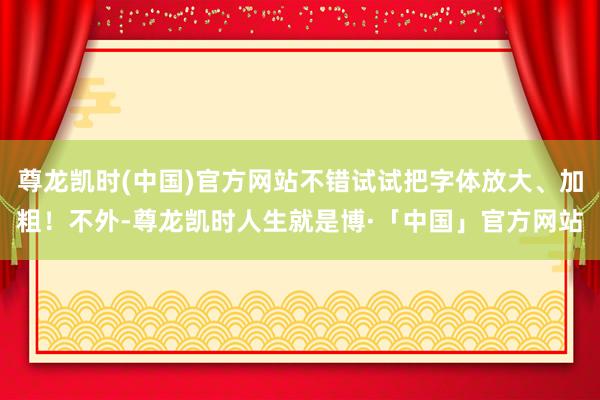 尊龙凯时(中国)官方网站不错试试把字体放大、加粗！不外-尊龙凯时人生就是博·「中国」官方网站