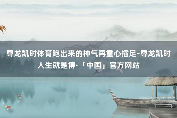 尊龙凯时体育跑出来的神气再重心插足-尊龙凯时人生就是博·「中国」官方网站