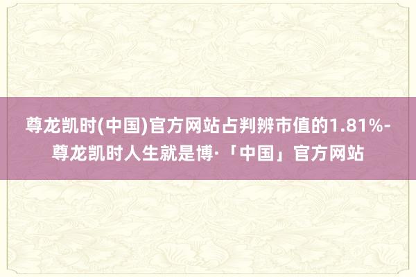 尊龙凯时(中国)官方网站占判辨市值的1.81%-尊龙凯时人生就是博·「中国」官方网站