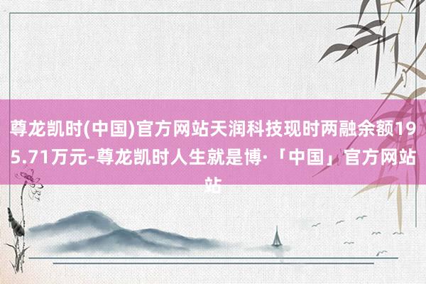 尊龙凯时(中国)官方网站天润科技现时两融余额195.71万元-尊龙凯时人生就是博·「中国」官方网站