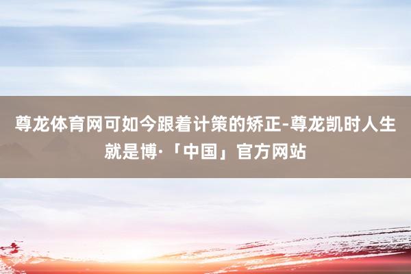 尊龙体育网可如今跟着计策的矫正-尊龙凯时人生就是博·「中国」官方网站