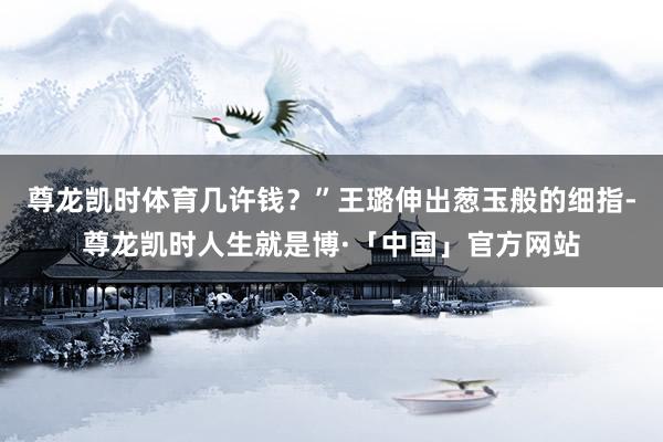 尊龙凯时体育几许钱？”王璐伸出葱玉般的细指-尊龙凯时人生就是博·「中国」官方网站