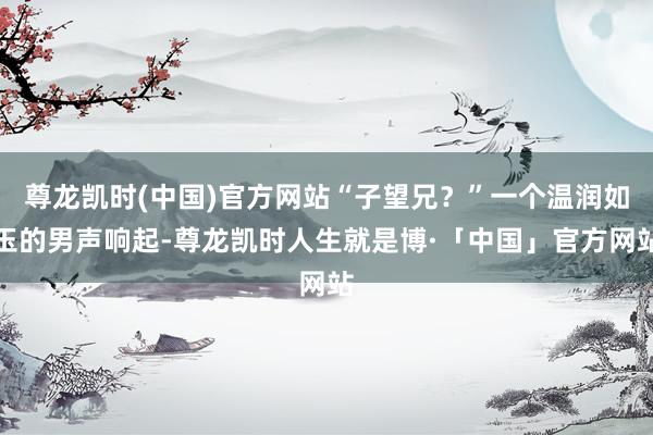 尊龙凯时(中国)官方网站“子望兄？”一个温润如玉的男声响起-尊龙凯时人生就是博·「中国」官方网站