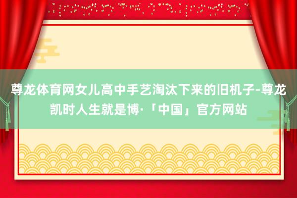 尊龙体育网女儿高中手艺淘汰下来的旧机子-尊龙凯时人生就是博·「中国」官方网站