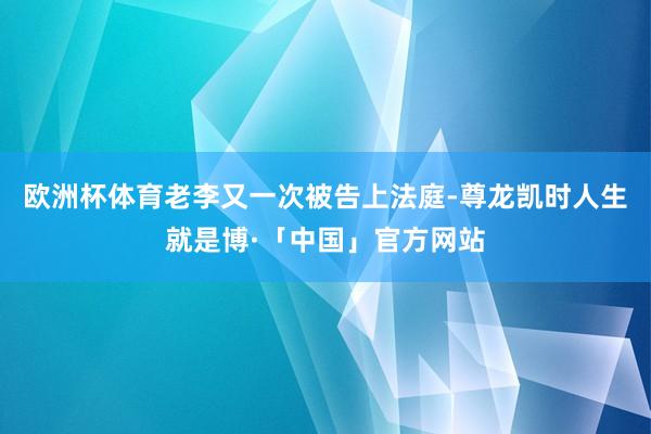 欧洲杯体育老李又一次被告上法庭-尊龙凯时人生就是博·「中国」官方网站