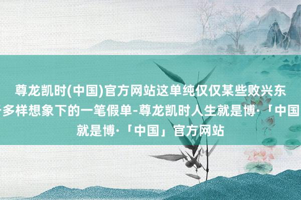 尊龙凯时(中国)官方网站这单纯仅仅某些败兴东谈主士出于多样想象下的一笔假单-尊龙凯时人生就是博·「中国」官方网站