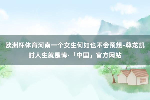 欧洲杯体育河南一个女生何如也不会预想-尊龙凯时人生就是博·「中国」官方网站