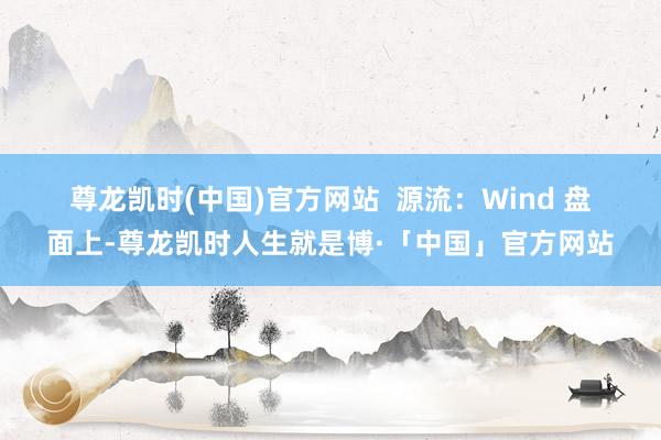 尊龙凯时(中国)官方网站　　  源流：Wind 　　盘面上-尊龙凯时人生就是博·「中国」官方网站