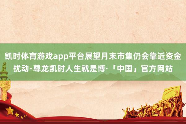 凯时体育游戏app平台展望月末市集仍会靠近资金扰动-尊龙凯时人生就是博·「中国」官方网站
