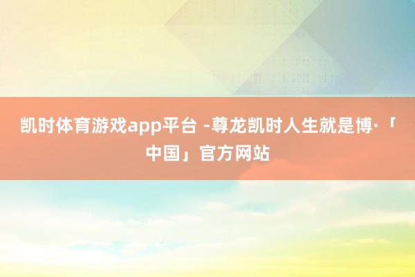 凯时体育游戏app平台 -尊龙凯时人生就是博·「中国」官方网站