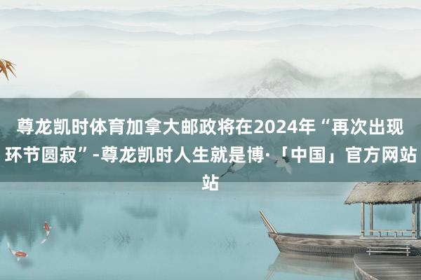尊龙凯时体育加拿大邮政将在2024年“再次出现环节圆寂”-尊龙凯时人生就是博·「中国」官方网站