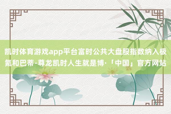 凯时体育游戏app平台富时公共大盘股指数纳入极氪和巴蒂-尊龙凯时人生就是博·「中国」官方网站
