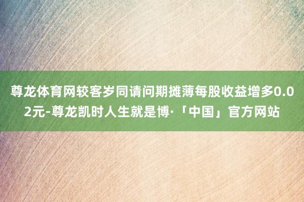 尊龙体育网较客岁同请问期摊薄每股收益增多0.02元-尊龙凯时人生就是博·「中国」官方网站