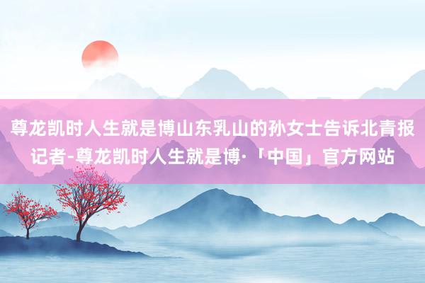 尊龙凯时人生就是博山东乳山的孙女士告诉北青报记者-尊龙凯时人生就是博·「中国」官方网站