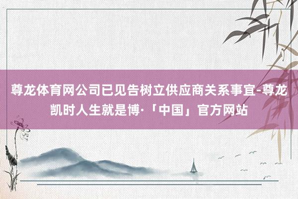 尊龙体育网公司已见告树立供应商关系事宜-尊龙凯时人生就是博·「中国」官方网站